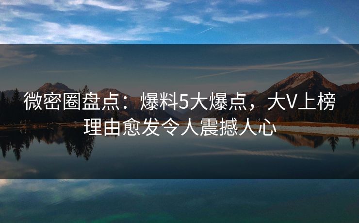 微密圈盘点：爆料5大爆点，大V上榜理由愈发令人震撼人心
