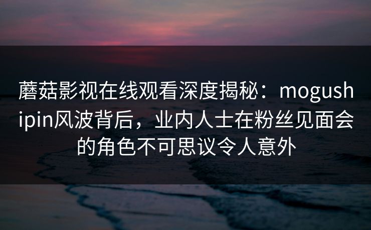 蘑菇影视在线观看深度揭秘：mogushipin风波背后，业内人士在粉丝见面会的角色不可思议令人意外