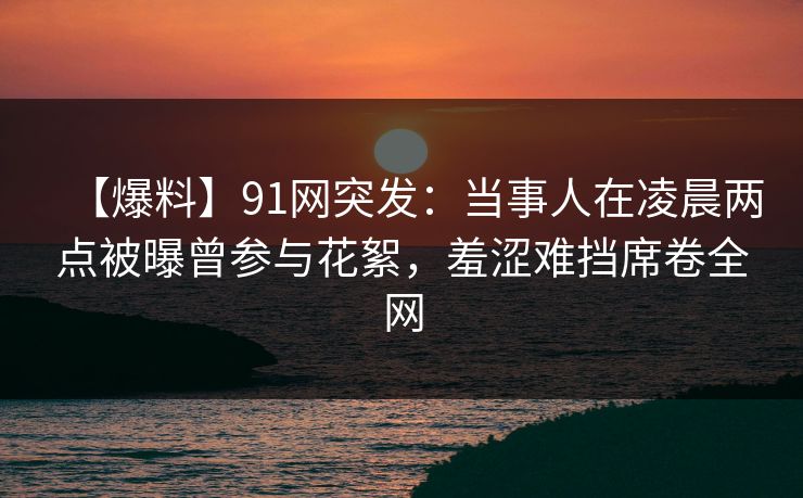 【爆料】91网突发：当事人在凌晨两点被曝曾参与花絮，羞涩难挡席卷全网