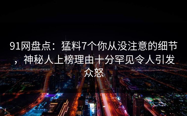 91网盘点：猛料7个你从没注意的细节，神秘人上榜理由十分罕见令人引发众怒