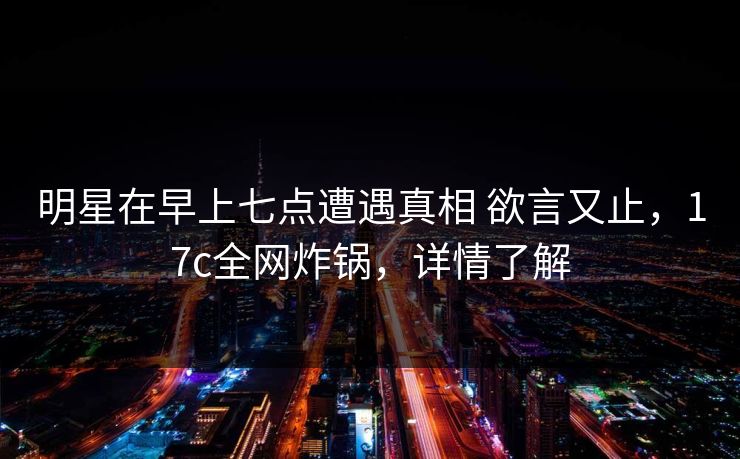 明星在早上七点遭遇真相 欲言又止，17c全网炸锅，详情了解