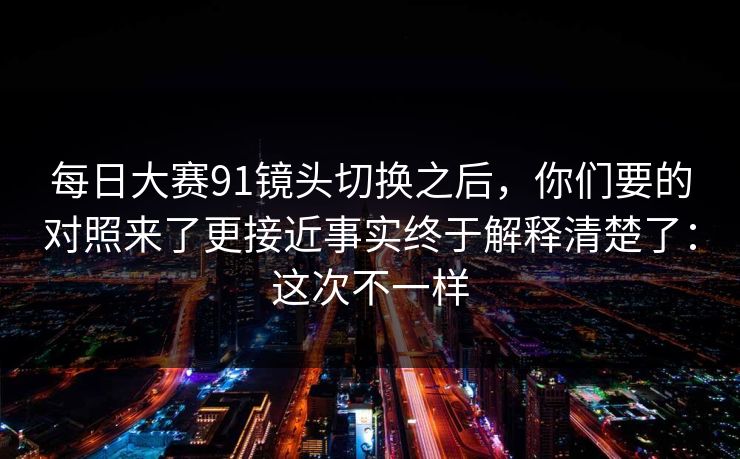 详细阅读:每日大赛91镜头切换之后,你们要的对照来了更接近事实终于解释清楚了:这次不一样 每日大赛91镜头切换之后,你们要的对照来了更接近事实终于解释清楚了:这次不一样