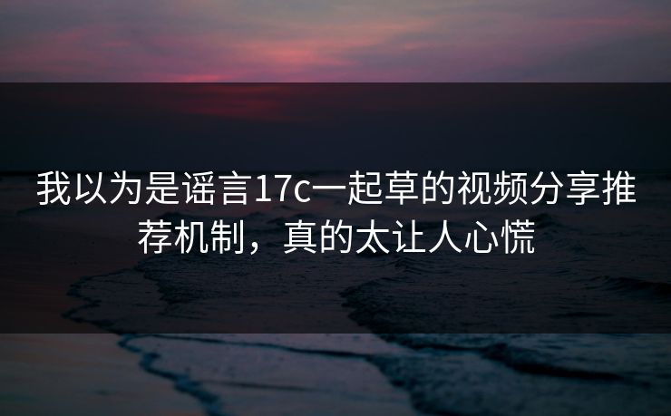 我以为是谣言17c一起草的视频分享推荐机制，真的太让人心慌