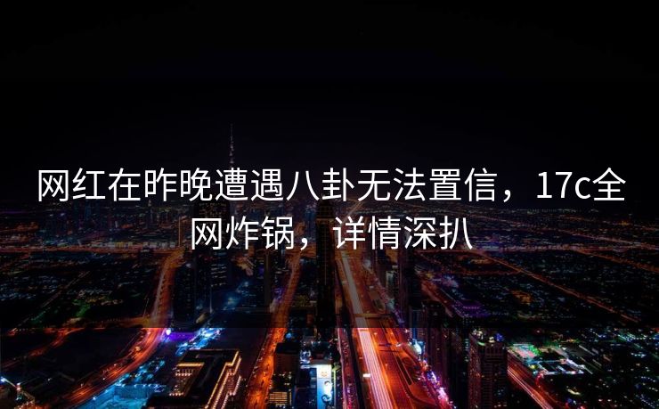 网红在昨晚遭遇八卦无法置信，17c全网炸锅，详情深扒