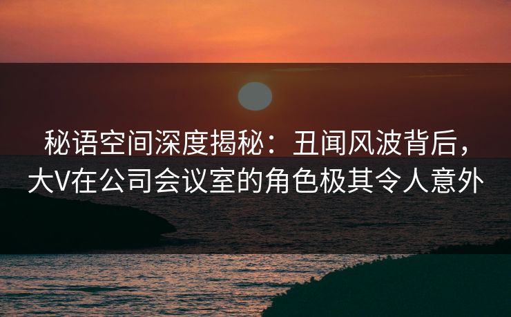 秘语空间深度揭秘：丑闻风波背后，大V在公司会议室的角色极其令人意外