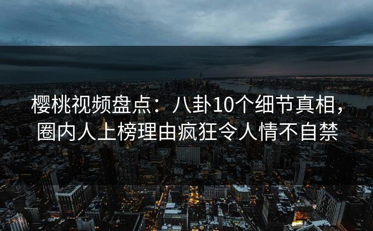 樱桃视频盘点：八卦10个细节真相，圈内人上榜理由疯狂令人情不自禁