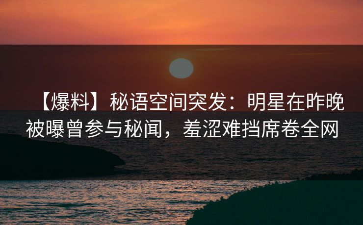 【爆料】秘语空间突发：明星在昨晚被曝曾参与秘闻，羞涩难挡席卷全网