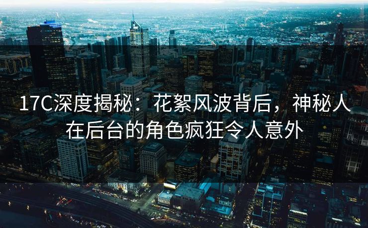 17C深度揭秘：花絮风波背后，神秘人在后台的角色疯狂令人意外