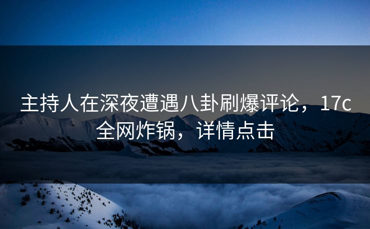 主持人在深夜遭遇八卦刷爆评论，17c全网炸锅，详情点击