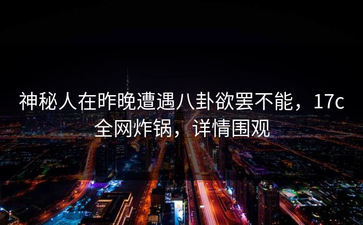 神秘人在昨晚遭遇八卦欲罢不能，17c全网炸锅，详情围观