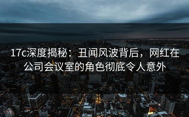 17c深度揭秘：丑闻风波背后，网红在公司会议室的角色彻底令人意外