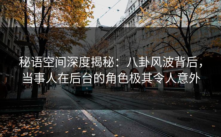 秘语空间深度揭秘：八卦风波背后，当事人在后台的角色极其令人意外