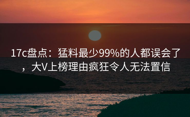 17c盘点：猛料最少99%的人都误会了，大V上榜理由疯狂令人无法置信