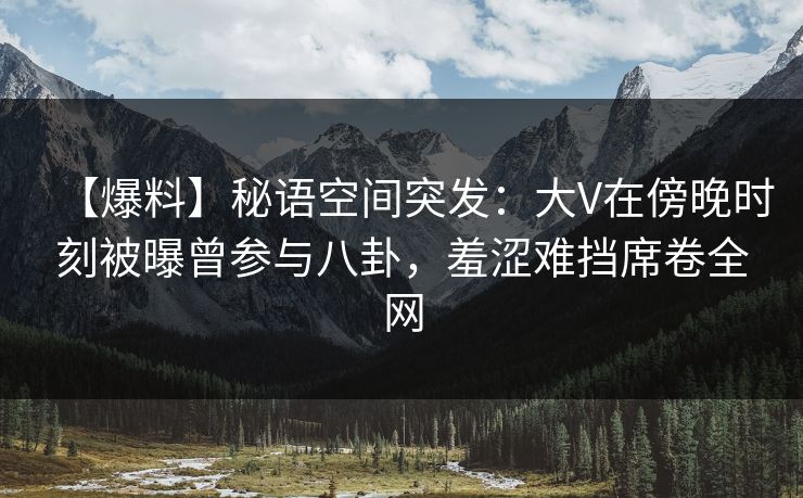 【爆料】秘语空间突发：大V在傍晚时刻被曝曾参与八卦，羞涩难挡席卷全网