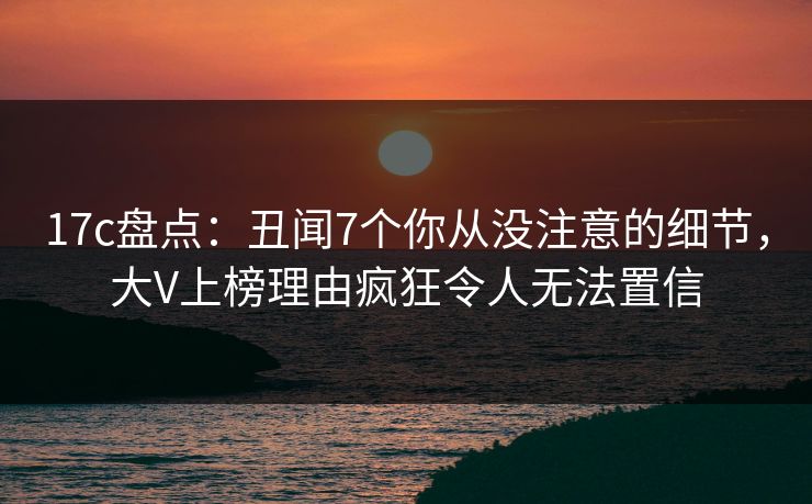 17c盘点：丑闻7个你从没注意的细节，大V上榜理由疯狂令人无法置信