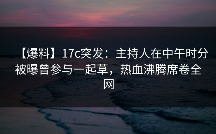 【爆料】17c突发：主持人在中午时分被曝曾参与一起草，热血沸腾席卷全网