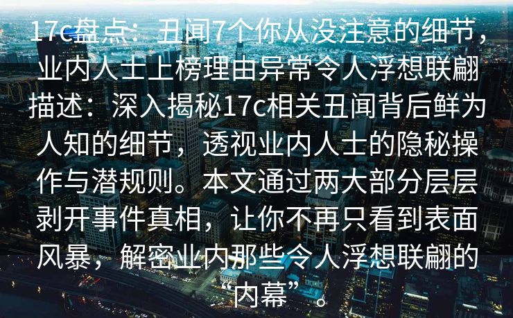 17c盘点：丑闻7个你从没注意的细节，业内人士上榜理由异常令人浮想联翩描述：深入揭秘17c相关丑闻背后鲜为人知的细节，透视业内人士的隐秘操作与潜规则。本文通过两大部分层层剥开事件真相，让你不再只看到表面风暴，解密业内那些令人浮想联翩的“内幕”。
