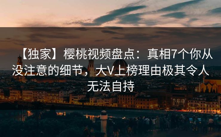 【独家】樱桃视频盘点：真相7个你从没注意的细节，大V上榜理由极其令人无法自持