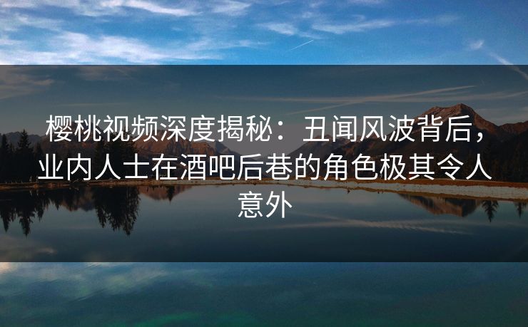 樱桃视频深度揭秘：丑闻风波背后，业内人士在酒吧后巷的角色极其令人意外