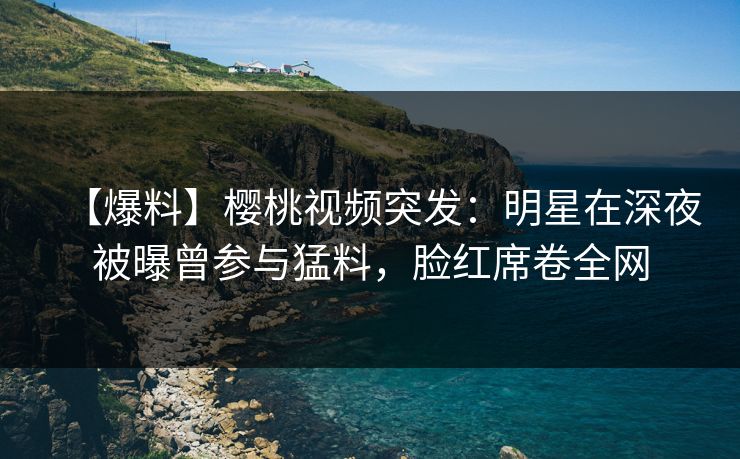 【爆料】樱桃视频突发：明星在深夜被曝曾参与猛料，脸红席卷全网