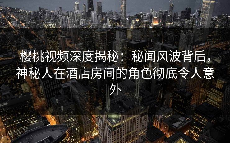 樱桃视频深度揭秘：秘闻风波背后，神秘人在酒店房间的角色彻底令人意外