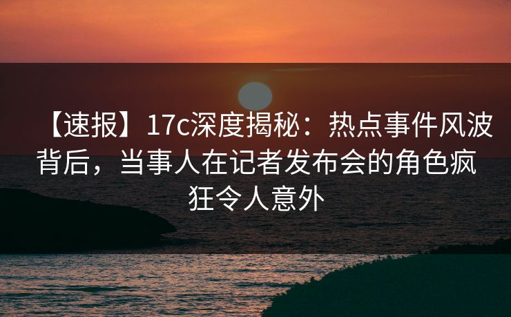 【速报】17c深度揭秘：热点事件风波背后，当事人在记者发布会的角色疯狂令人意外