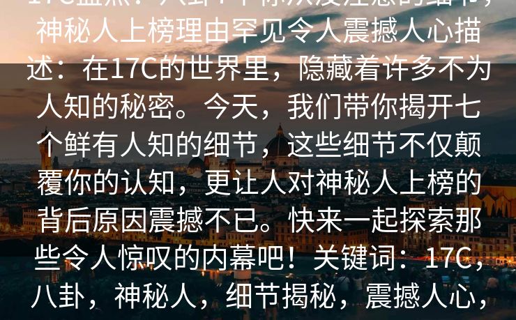 17C盘点：八卦7个你从没注意的细节，神秘人上榜理由罕见令人震撼人心描述：在17C的世界里，隐藏着许多不为人知的秘密。今天，我们带你揭开七个鲜有人知的细节，这些细节不仅颠覆你的认知，更让人对神秘人上榜的背后原因震撼不已。快来一起探索那些令人惊叹的内幕吧！关键词：17C，八卦，神秘人，细节揭秘，震撼人心，内幕，秘密