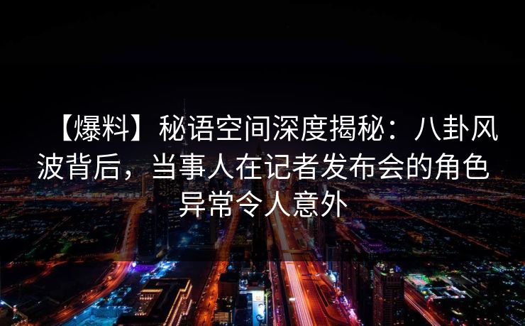 【爆料】秘语空间深度揭秘：八卦风波背后，当事人在记者发布会的角色异常令人意外