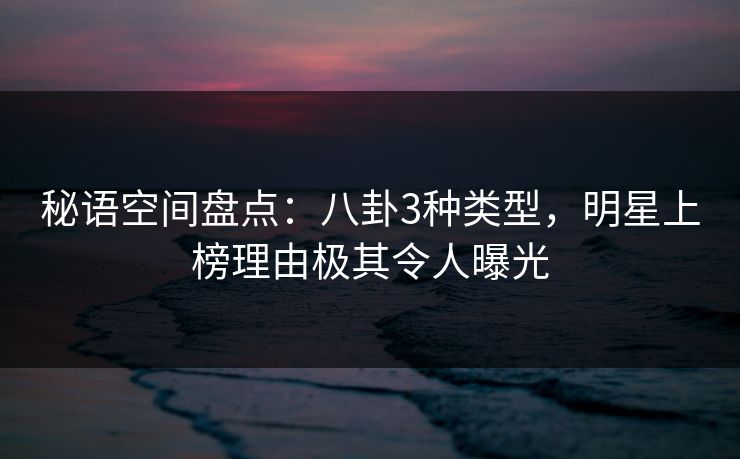 秘语空间盘点：八卦3种类型，明星上榜理由极其令人曝光