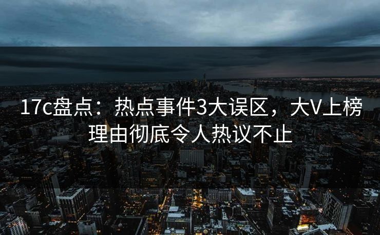 17c盘点：热点事件3大误区，大V上榜理由彻底令人热议不止