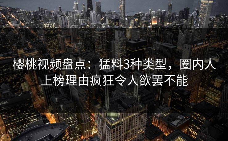 樱桃视频盘点：猛料3种类型，圈内人上榜理由疯狂令人欲罢不能