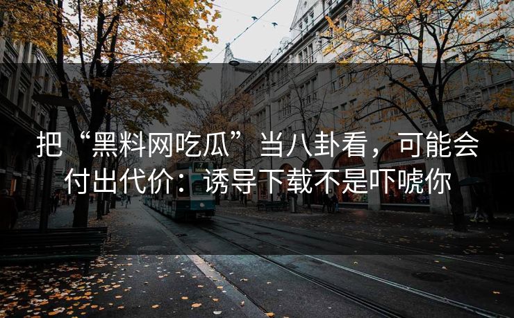把“黑料网吃瓜”当八卦看，可能会付出代价：诱导下载不是吓唬你