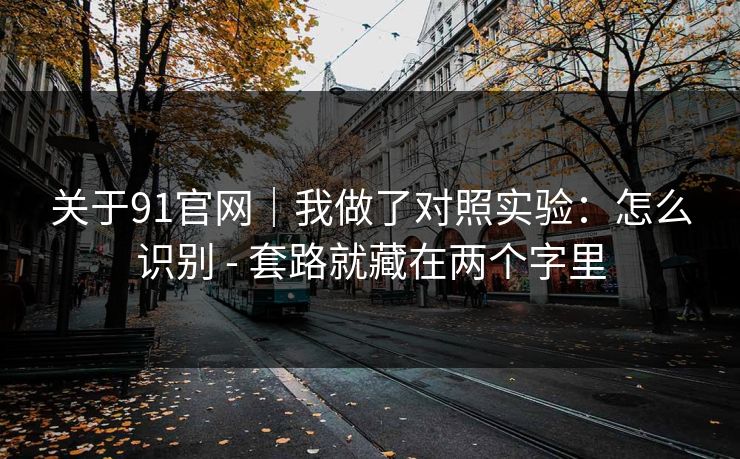 关于91官网｜我做了对照实验：怎么识别 - 套路就藏在两个字里