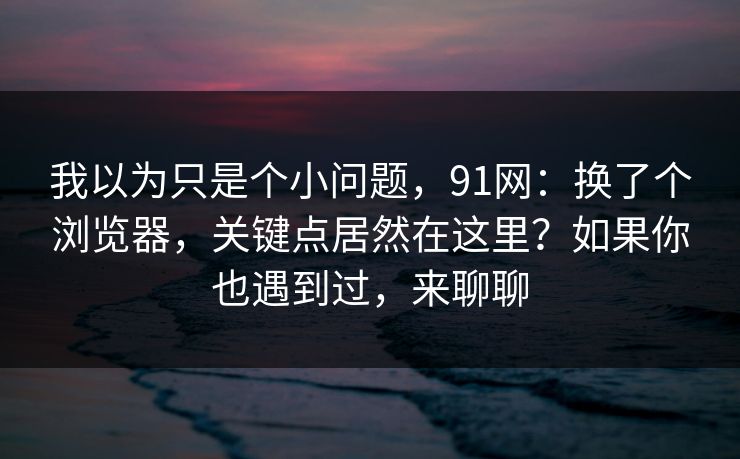 我以为只是个小问题,91网:换了个浏览器,关键点居然在这里?如果你也遇到过,来聊聊
