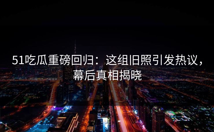 51吃瓜重磅回归：这组旧照引发热议，幕后真相揭晓